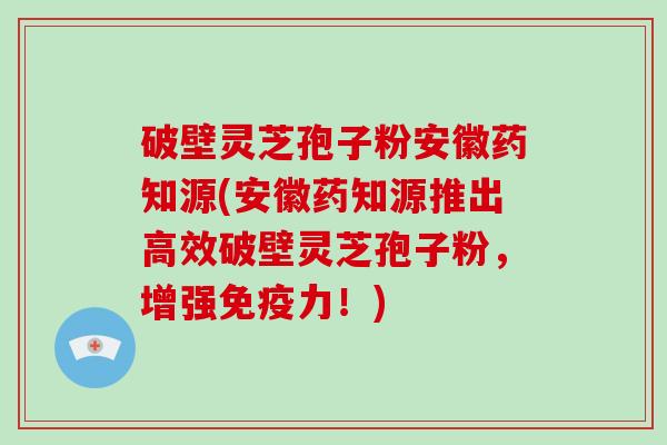 破壁灵芝孢子粉安徽药知源(安徽药知源推出高效破壁灵芝孢子粉，增强免疫力！)