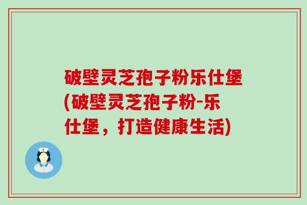 破壁灵芝孢子粉乐仕堡(破壁灵芝孢子粉-乐仕堡，打造健康生活)