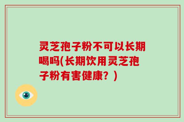 灵芝孢子粉不可以长期喝吗(长期饮用灵芝孢子粉有害健康？)