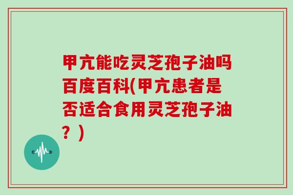 甲亢能吃灵芝孢子油吗百度百科(甲亢患者是否适合食用灵芝孢子油？)