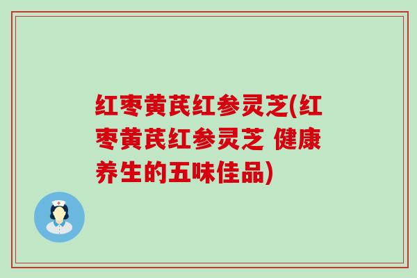 红枣黄芪红参灵芝(红枣黄芪红参灵芝 健康养生的五味佳品)