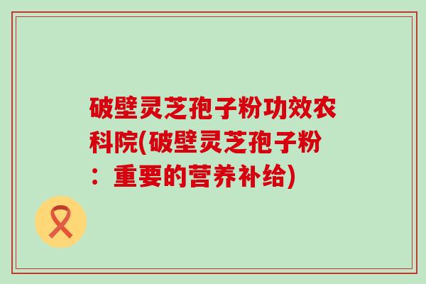 破壁灵芝孢子粉功效农科院(破壁灵芝孢子粉：重要的营养补给)