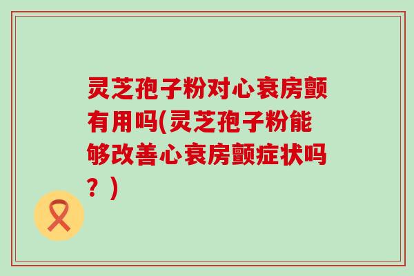 灵芝孢子粉对心衰房颤有用吗(灵芝孢子粉能够改善心衰房颤症状吗？)