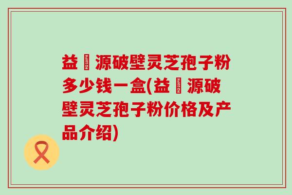 益璟源破壁灵芝孢子粉多少钱一盒(益璟源破壁灵芝孢子粉价格及产品介绍)