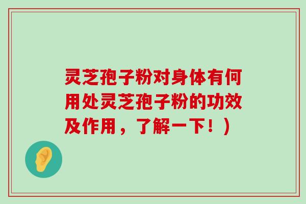 灵芝孢子粉对身体有何用处灵芝孢子粉的功效及作用，了解一下！)