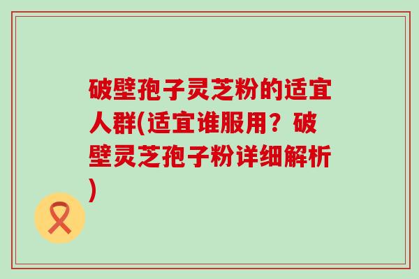 破壁孢子灵芝粉的适宜人群(适宜谁服用？破壁灵芝孢子粉详细解析)