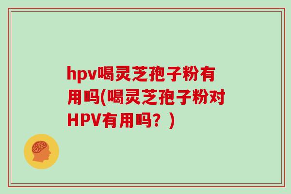 hpv喝灵芝孢子粉有用吗(喝灵芝孢子粉对HPV有用吗？)