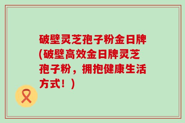 破壁灵芝孢子粉金日牌(破壁高效金日牌灵芝孢子粉，拥抱健康生活方式！)