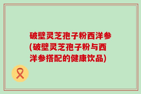 破壁灵芝孢子粉西洋参(破壁灵芝孢子粉与西洋参搭配的健康饮品)