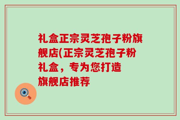 礼盒正宗灵芝孢子粉旗舰店(正宗灵芝孢子粉礼盒，专为您打造  旗舰店推荐