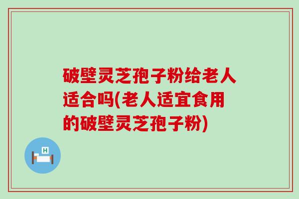 破壁灵芝孢子粉给老人适合吗(老人适宜食用的破壁灵芝孢子粉)