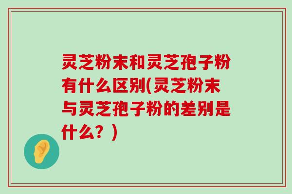 灵芝粉末和灵芝孢子粉有什么区别(灵芝粉末与灵芝孢子粉的差别是什么？)