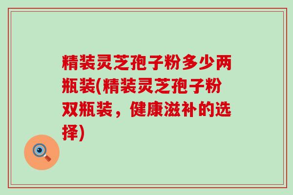 精装灵芝孢子粉多少两瓶装(精装灵芝孢子粉双瓶装，健康滋补的选择)