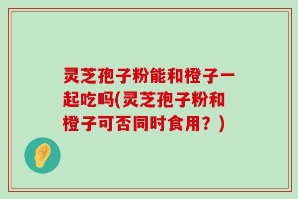 灵芝孢子粉能和橙子一起吃吗(灵芝孢子粉和橙子可否同时食用？)