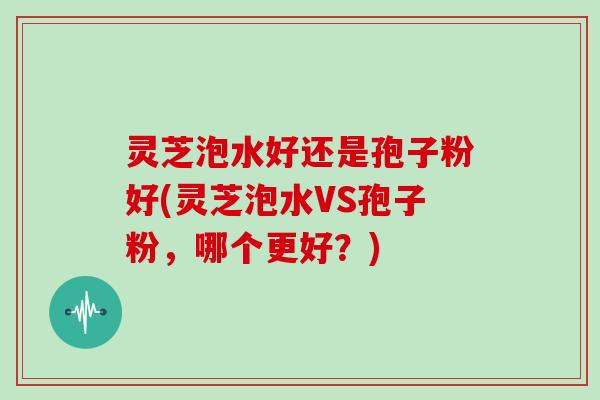 灵芝泡水好还是孢子粉好(灵芝泡水VS孢子粉，哪个更好？)