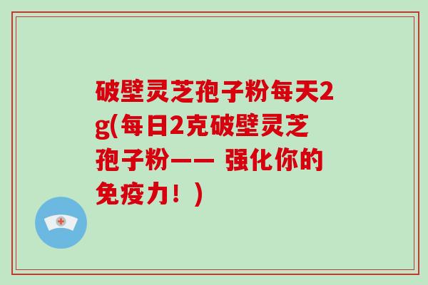 破壁灵芝孢子粉每天2g(每日2克破壁灵芝孢子粉—— 强化你的免疫力！)