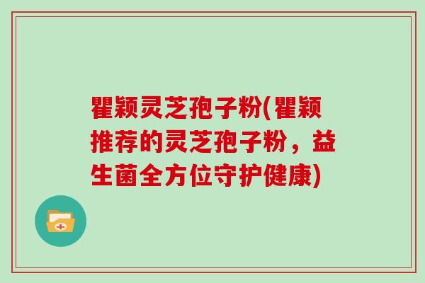 瞿颖灵芝孢子粉(瞿颖推荐的灵芝孢子粉，益生菌全方位守护健康)