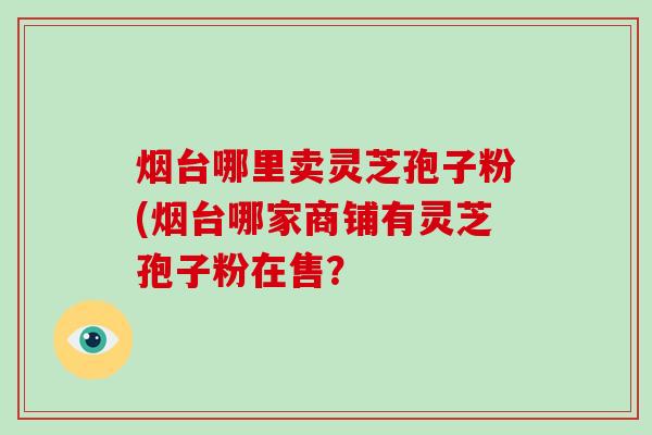 烟台哪里卖灵芝孢子粉(烟台哪家商铺有灵芝孢子粉在售？