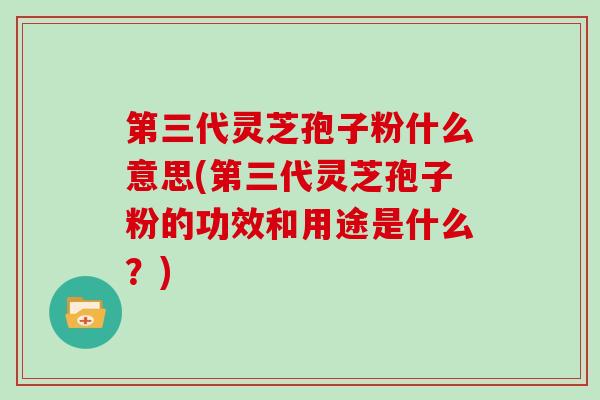 第三代灵芝孢子粉什么意思(第三代灵芝孢子粉的功效和用途是什么？)