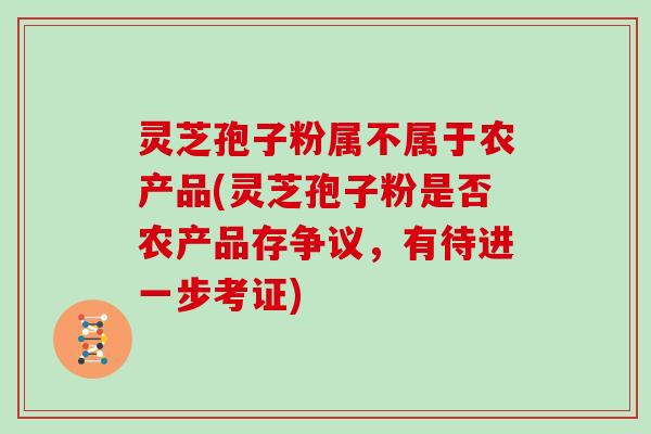 灵芝孢子粉属不属于农产品(灵芝孢子粉是否农产品存争议，有待进一步考证)