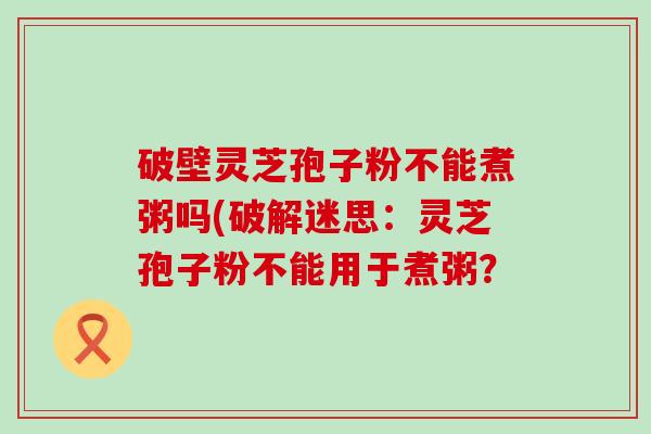 破壁灵芝孢子粉不能煮粥吗(破解迷思：灵芝孢子粉不能用于煮粥？