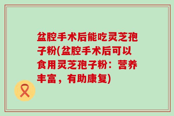 盆腔手术后能吃灵芝孢子粉(盆腔手术后可以食用灵芝孢子粉：营养丰富，有助康复)