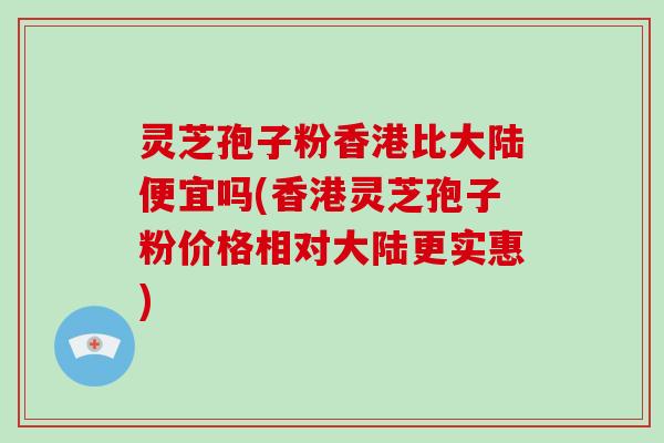 灵芝孢子粉香港比大陆便宜吗(香港灵芝孢子粉价格相对大陆更实惠)