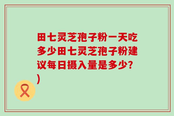 田七灵芝孢子粉一天吃多少田七灵芝孢子粉建议每日摄入量是多少？)