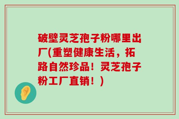 破壁灵芝孢子粉哪里出厂(重塑健康生活，拓路自然珍品！灵芝孢子粉工厂直销！)