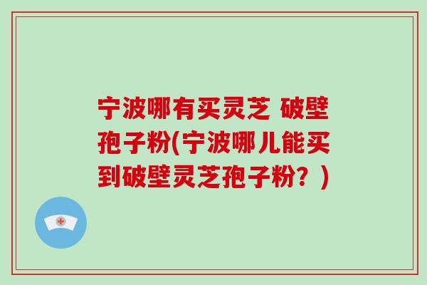 宁波哪有买灵芝 破壁孢子粉(宁波哪儿能买到破壁灵芝孢子粉？)