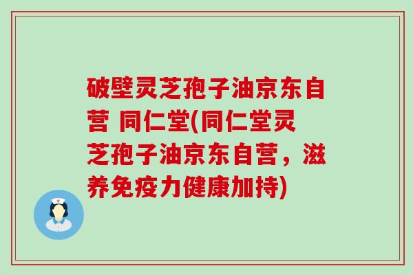 破壁灵芝孢子油京东自营 同仁堂(同仁堂灵芝孢子油京东自营，滋养免疫力健康加持)