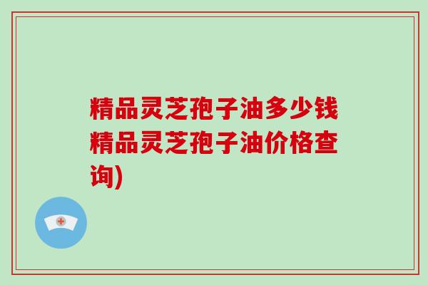 精品灵芝孢子油多少钱精品灵芝孢子油价格查询)