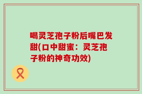 喝灵芝孢子粉后嘴巴发甜(口中甜蜜：灵芝孢子粉的神奇功效)