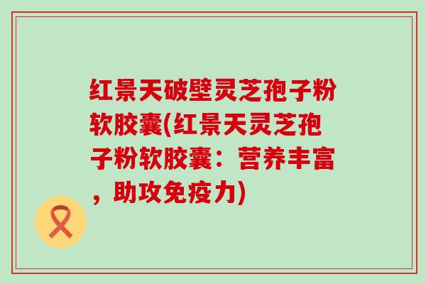 红景天破壁灵芝孢子粉软胶囊(红景天灵芝孢子粉软胶囊：营养丰富，助攻免疫力)