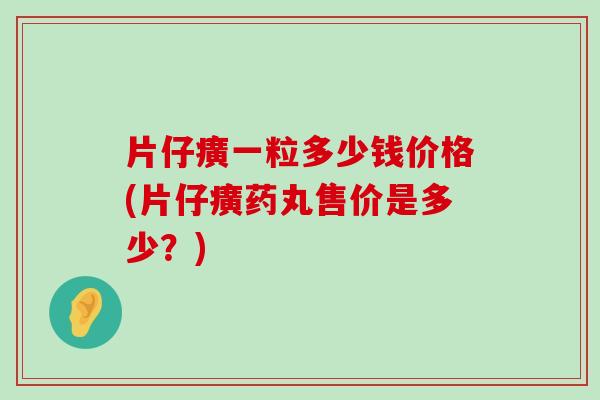 片仔癀一粒多少钱价格(片仔癀药丸售价是多少？)