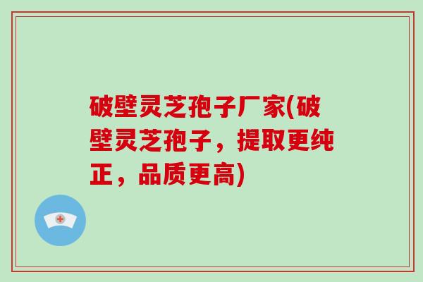 破壁灵芝孢子厂家(破壁灵芝孢子，提取更纯正，品质更高)