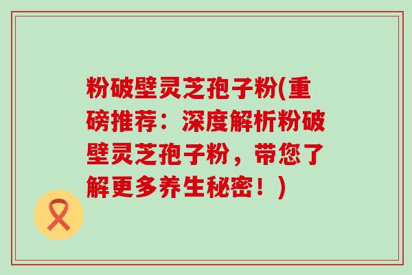 粉破壁灵芝孢子粉(重磅推荐：深度解析粉破壁灵芝孢子粉，带您了解更多养生秘密！)