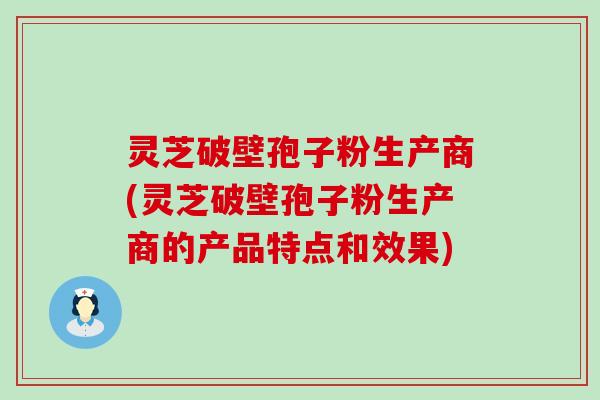 灵芝破壁孢子粉生产商(灵芝破壁孢子粉生产商的产品特点和效果)