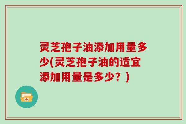 灵芝孢子油添加用量多少(灵芝孢子油的适宜添加用量是多少？)