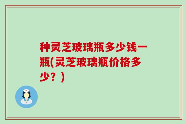 种灵芝玻璃瓶多少钱一瓶(灵芝玻璃瓶价格多少？)