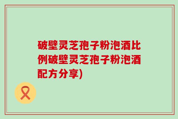 破壁灵芝孢子粉泡酒比例破壁灵芝孢子粉泡酒配方分享)