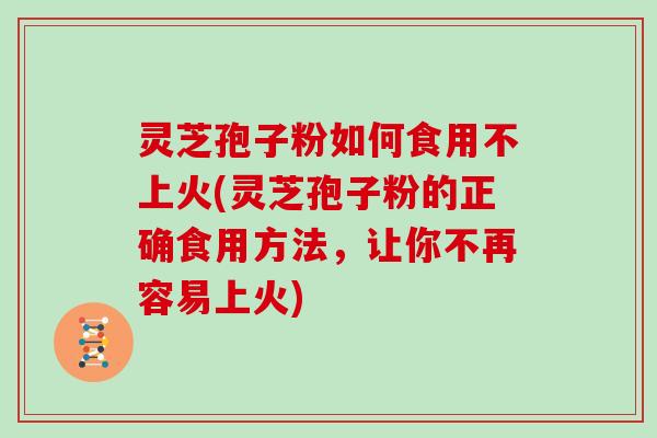 灵芝孢子粉如何食用不上火(灵芝孢子粉的正确食用方法，让你不再容易上火)