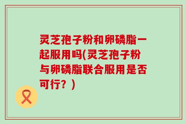 灵芝孢子粉和卵磷脂一起服用吗(灵芝孢子粉与卵磷脂联合服用是否可行？)