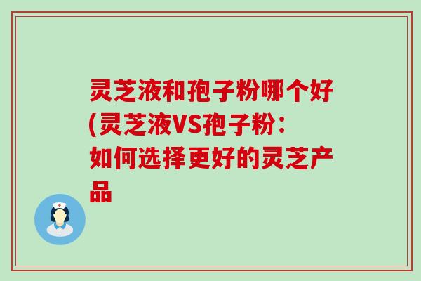 灵芝液和孢子粉哪个好(灵芝液VS孢子粉：如何选择更好的灵芝产品