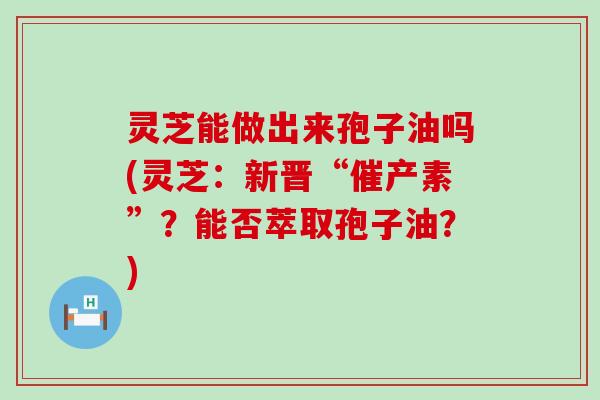 灵芝能做出来孢子油吗(灵芝：新晋“催产素”？能否萃取孢子油？)