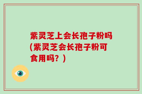 紫灵芝上会长孢子粉吗(紫灵芝会长孢子粉可食用吗？)