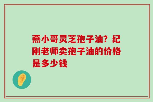 燕小哥灵芝孢子油？纪刚老师卖孢子油的价格是多少钱