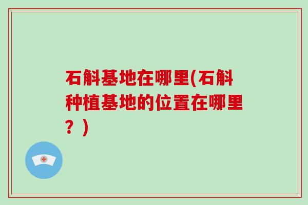 石斛基地在哪里(石斛种植基地的位置在哪里？)