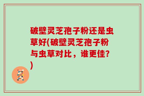 破壁灵芝孢子粉还是虫草好(破壁灵芝孢子粉与虫草对比，谁更佳？)