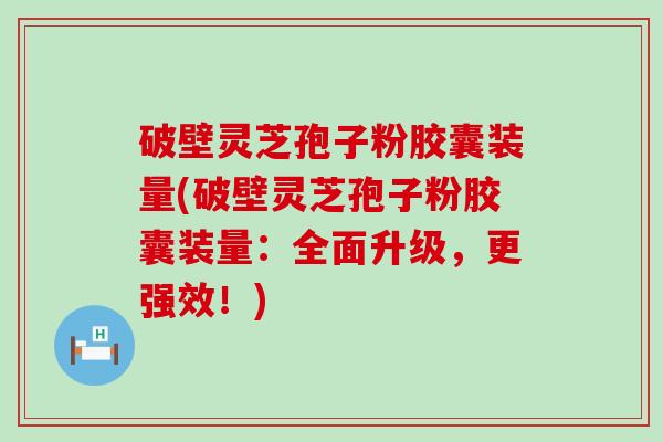 破壁灵芝孢子粉胶囊装量(破壁灵芝孢子粉胶囊装量：全面升级，更强效！)